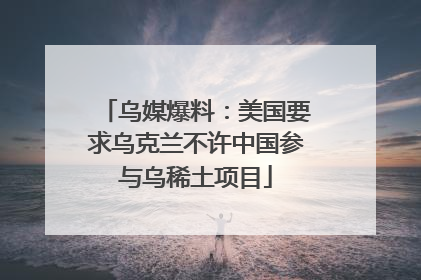 乌媒爆料：美国要求乌克兰不许中国参与乌稀土项目