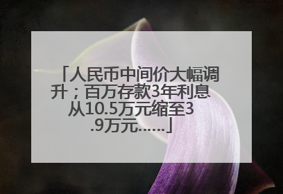 人民币中间价大幅调升；百万存款3年利息从10.5万元缩至3.9万元……