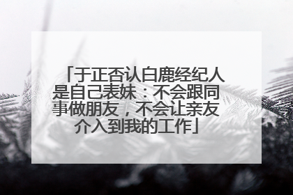 于正否认白鹿经纪人是自己表妹：不会跟同事做朋友，不会让亲友介入到我的工作