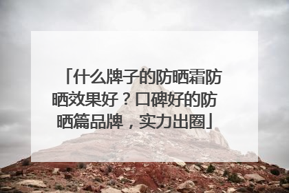 什么牌子的防晒霜防晒效果好？口碑好的防晒篇品牌，实力出圈