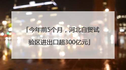 今年前5个月，河北自贸试验区进出口超300亿元