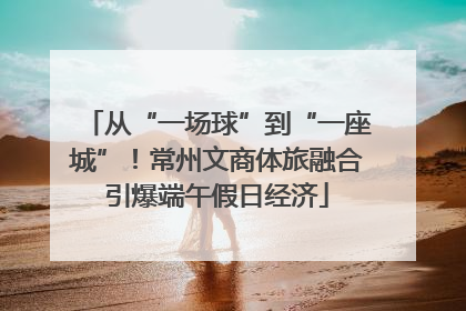 从“一场球”到“一座城”！常州文商体旅融合引爆端午假日经济