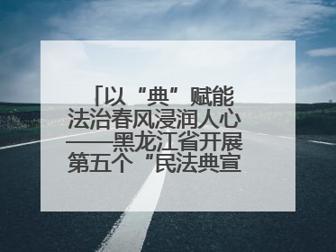 以“典”赋能 法治春风浸润人心——黑龙江省开展第五个“民法典宣传月”活动综述