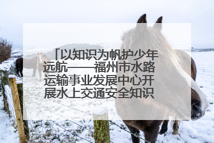 以知识为帆护少年远航——福州市水路运输事业发展中心开展水上交通安全知识进校园活动