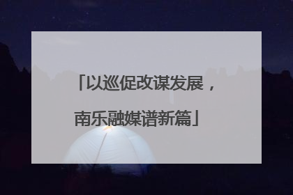 以巡促改谋发展，南乐融媒谱新篇
