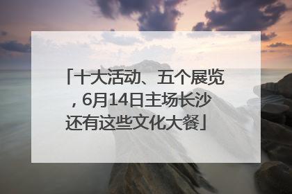 十大活动、五个展览，6月14日主场长沙还有这些文化大餐