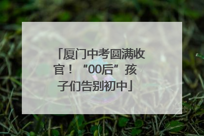 厦门中考圆满收官！“00后”孩子们告别初中