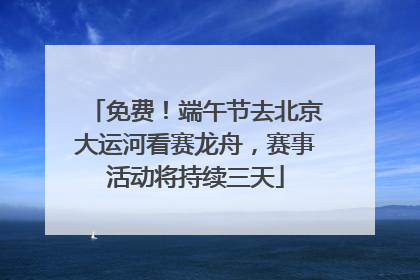 免费！端午节去北京大运河看赛龙舟，赛事活动将持续三天