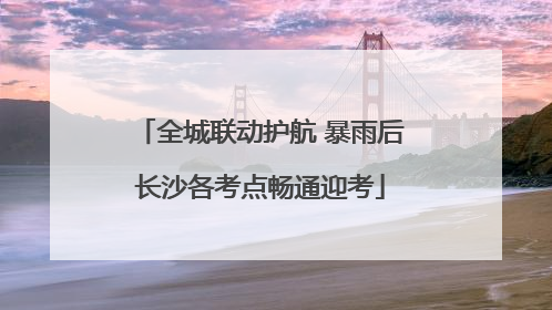全城联动护航 暴雨后长沙各考点畅通迎考