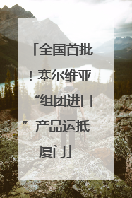 全国首批！塞尔维亚“组团进口”产品运抵厦门