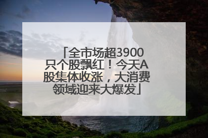 全市场超3900只个股飘红！今天A股集体收涨，大消费领域迎来大爆发