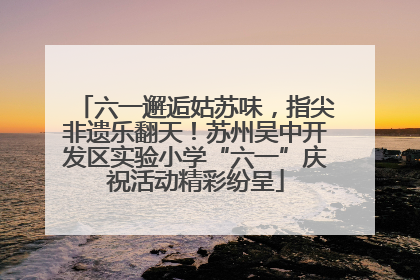 六一邂逅姑苏味，指尖非遗乐翻天！苏州吴中开发区实验小学“六一”庆祝活动精彩纷呈
