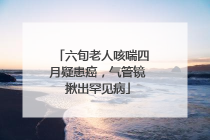 六旬老人咳喘四月疑患癌，气管镜揪出罕见病