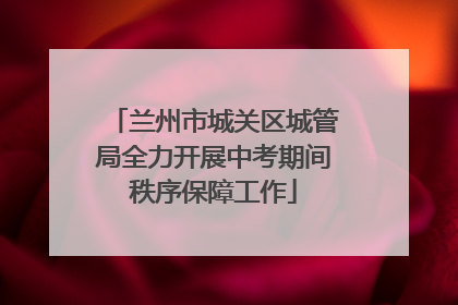 兰州市城关区城管局全力开展中考期间秩序保障工作