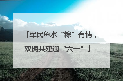 军民鱼水“粽”有情，双拥共建迎“六一”