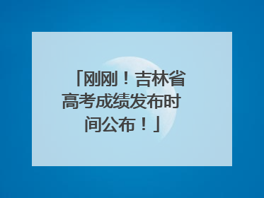 刚刚！吉林省高考成绩发布时间公布！