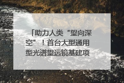 助力人类“望向深空”！首台大型通用型光谱望远镜基建项目破土动工