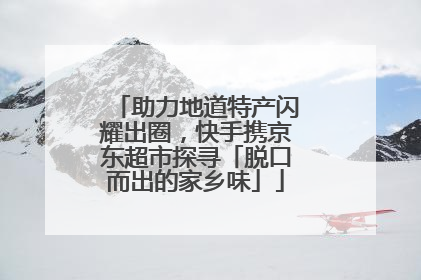 助力地道特产闪耀出圈，快手携京东超市探寻「脱口而出的家乡味」