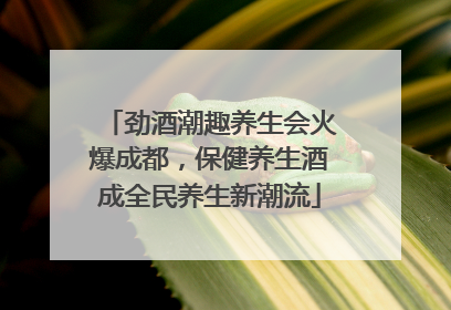 劲酒潮趣养生会火爆成都，保健养生酒成全民养生新潮流