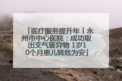 医疗服务提升年丨永州市中心医院：成功取出支气管异物 1岁10个月患儿转危为安