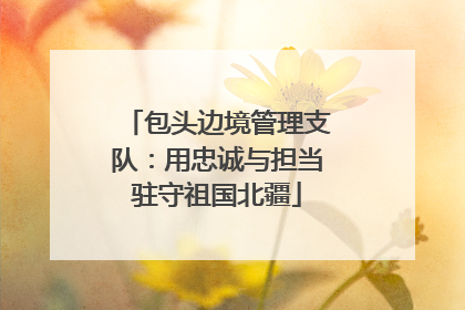 包头边境管理支队：用忠诚与担当驻守祖国北疆