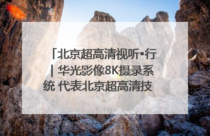 北京超高清视听•行｜华光影像8K摄录系统 代表北京超高清技术站上国家舞台
