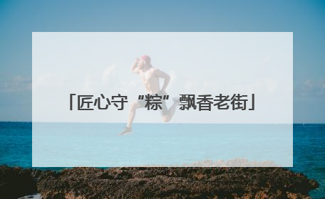 匠心守“粽”飘香老街