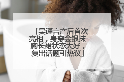 吴谨言产后首次亮相，身穿金银抹胸长裙状态大好，复出话题引热议