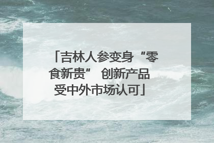 吉林人参变身“零食新贵” 创新产品受中外市场认可