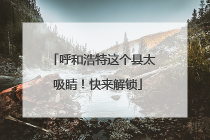 呼和浩特这个县太吸睛！快来解锁