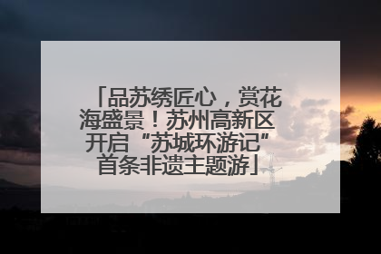 品苏绣匠心，赏花海盛景！苏州高新区开启“苏城环游记”首条非遗主题游