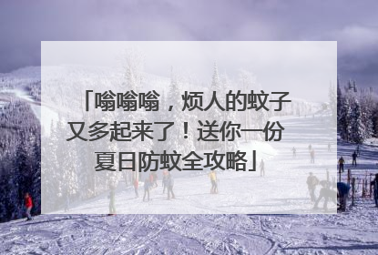 嗡嗡嗡，烦人的蚊子又多起来了！送你一份夏日防蚊全攻略
