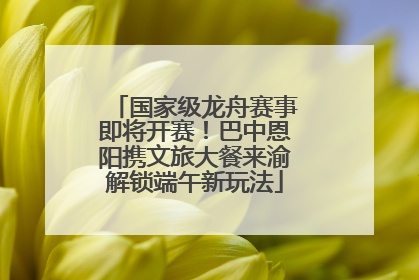 国家级龙舟赛事即将开赛！巴中恩阳携文旅大餐来渝解锁端午新玩法