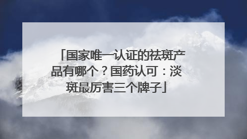 国家唯一认证的祛斑产品有哪个？国药认可：淡斑最厉害三个牌子