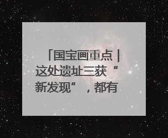 国宝画重点｜这处遗址三获“新发现”，都有啥看点？