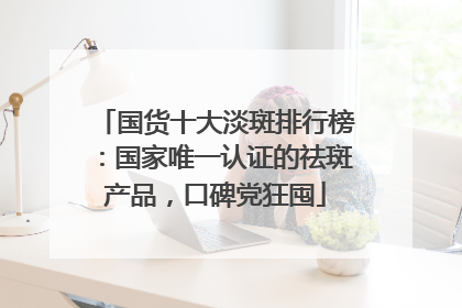 国货十大淡斑排行榜：国家唯一认证的祛斑产品，口碑党狂囤