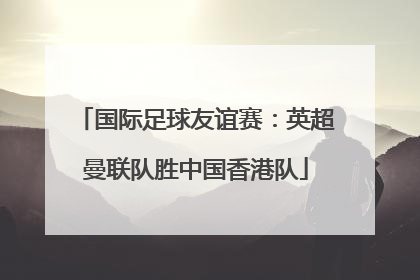 国际足球友谊赛：英超曼联队胜中国香港队