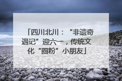 四川北川：“非遗奇遇记”迎六一，传统文化“圈粉”小朋友