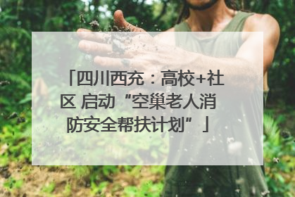四川西充：高校+社区 启动“空巢老人消防安全帮扶计划”