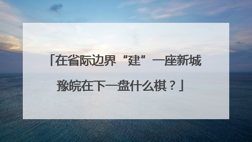 在省际边界“建”一座新城 豫皖在下一盘什么棋?