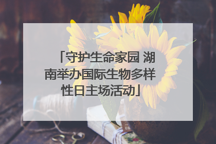 守护生命家园 湖南举办国际生物多样性日主场活动