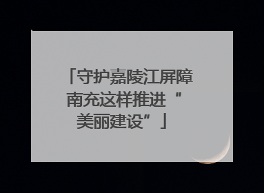 守护嘉陵江屏障 南充这样推进“美丽建设”