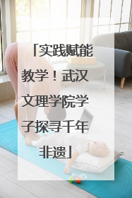 实践赋能教学！武汉文理学院学子探寻千年非遗
