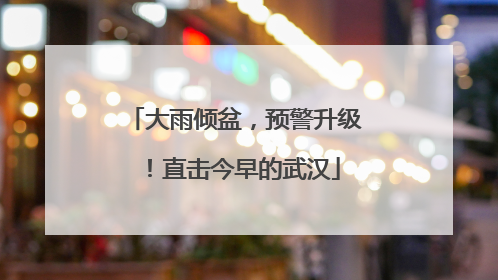 大雨倾盆，预警升级！直击今早的武汉