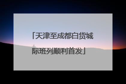 天津至成都白货城际班列顺利首发
