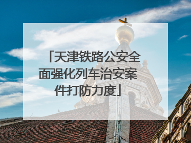 天津铁路公安全面强化列车治安案件打防力度