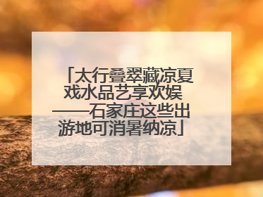 太行叠翠藏凉夏 戏水品艺享欢娱——石家庄这些出游地可消暑纳凉
