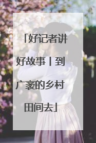 好记者讲好故事丨到广袤的乡村田间去