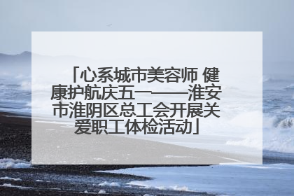心系城市美容师 健康护航庆五一——淮安市淮阴区总工会开展关爱职工体检活动