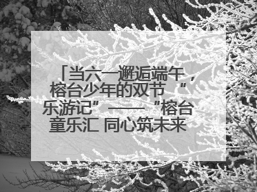 当六一邂逅端午，榕台少年的双节 “乐游记”——“榕台童乐汇 同心筑未来”六一嘉年华活动顺利举行